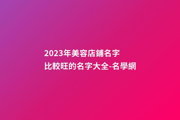 2023年美容店鋪名字 比較旺的名字大全-名學網-第1張-店鋪起名-玄機派